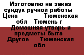 Изготовлю на заказ сундук ручной работы › Цена ­ 10 000 - Тюменская обл., Тюмень г. Домашняя утварь и предметы быта » Другое   . Тюменская обл.